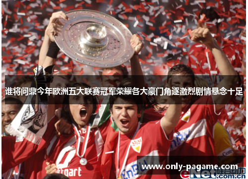 谁将问鼎今年欧洲五大联赛冠军荣耀各大豪门角逐激烈剧情悬念十足