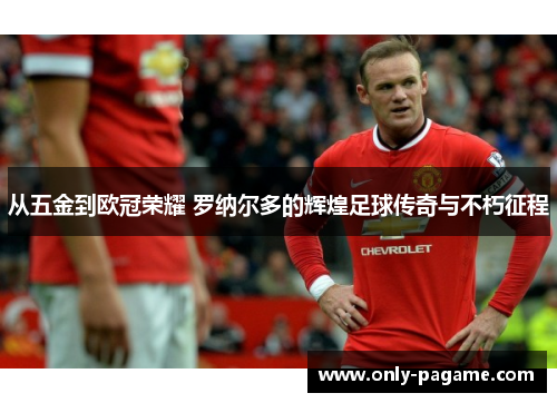 从五金到欧冠荣耀 罗纳尔多的辉煌足球传奇与不朽征程