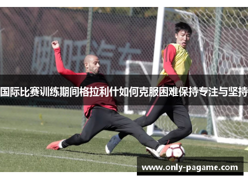 国际比赛训练期间格拉利什如何克服困难保持专注与坚持