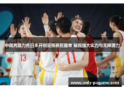 中国男篮力克日本开创亚预赛新篇章 展现强大实力与无限潜力