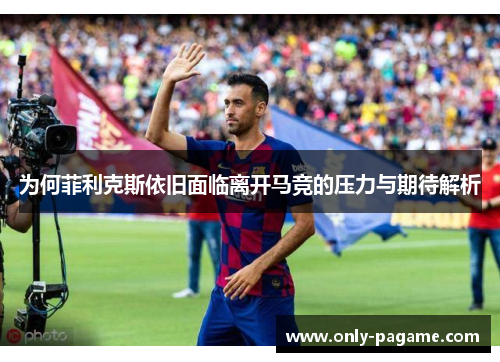 为何菲利克斯依旧面临离开马竞的压力与期待解析 为何菲利克斯依旧面临离开马竞的压力与期待解析