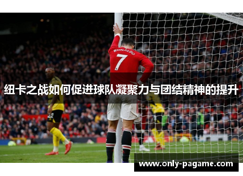 纽卡之战如何促进球队凝聚力与团结精神的提升