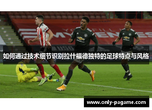 如何通过技术细节识别拉什福德独特的足球特点与风格