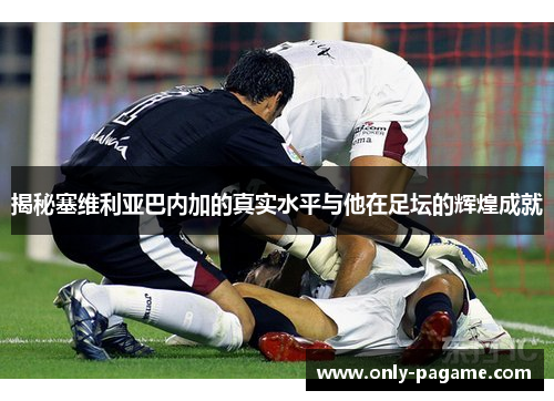 揭秘塞维利亚巴内加的真实水平与他在足坛的辉煌成就