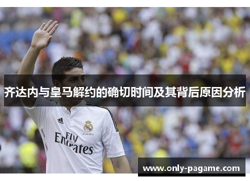 齐达内与皇马解约的确切时间及其背后原因分析 齐达内与皇马解约的确切时间及其背后原因分析