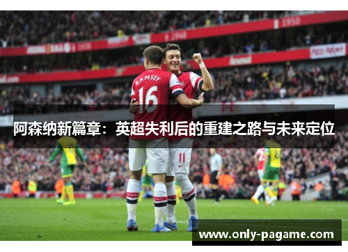 阿森纳新篇章：英超失利后的重建之路与未来定位