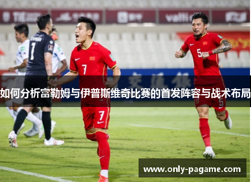 如何分析富勒姆与伊普斯维奇比赛的首发阵容与战术布局