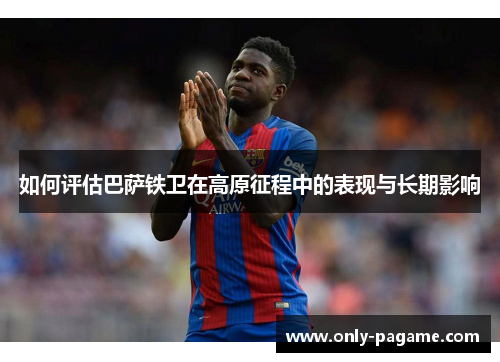 如何评估巴萨铁卫在高原征程中的表现与长期影响