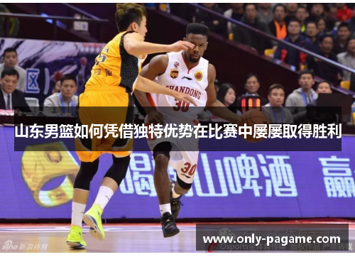 山东男篮如何凭借独特优势在比赛中屡屡取得胜利