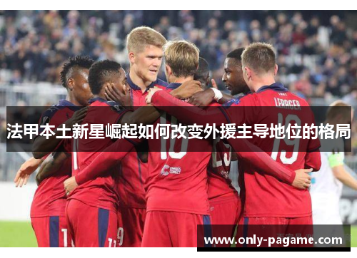 法甲本土新星崛起如何改变外援主导地位的格局