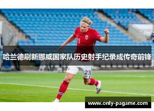 哈兰德刷新挪威国家队历史射手纪录成传奇前锋